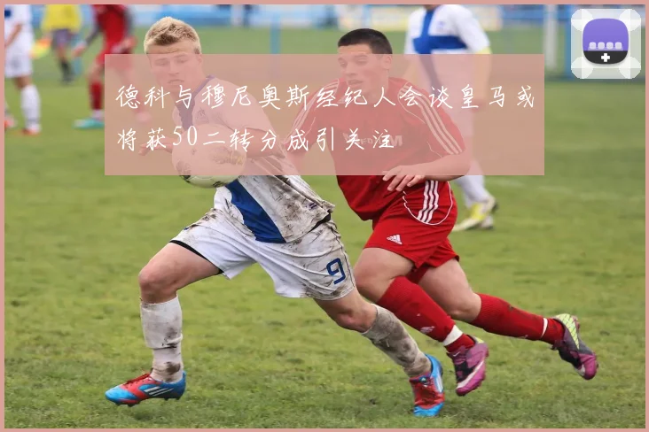 德科与穆尼奥斯经纪人会谈皇马或将获50二转分成引关注