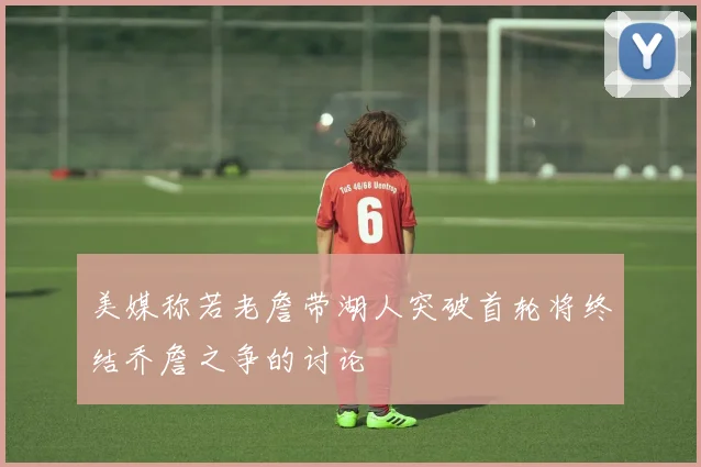 美媒称若老詹带湖人突破首轮将终结乔詹之争的讨论