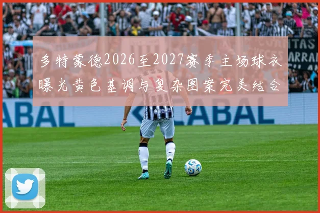多特蒙德2026至2027赛季主场球衣曝光黄色基调与复杂图案完美结合