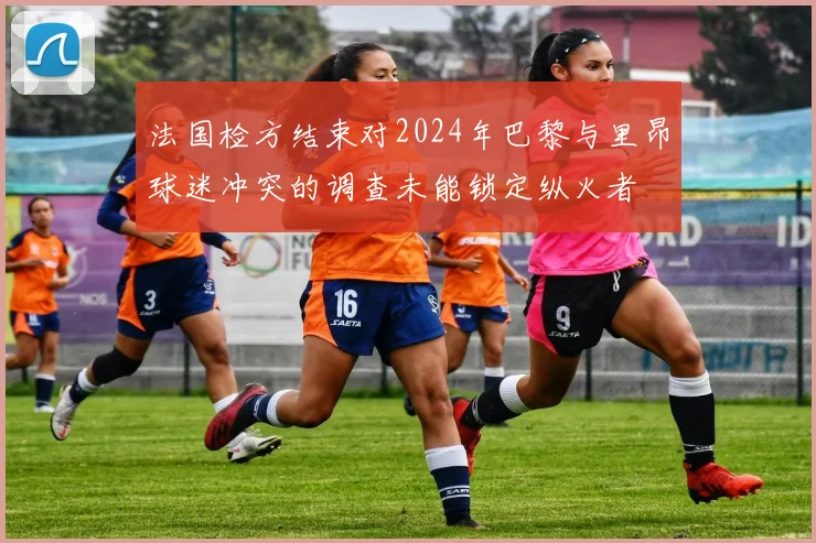 法国检方结束对2024年巴黎与里昂球迷冲突的调查未能锁定纵火者