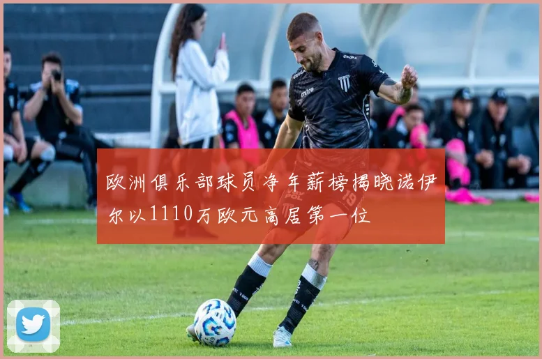 欧洲俱乐部球员净年薪榜揭晓诺伊尔以1110万欧元高居第一位