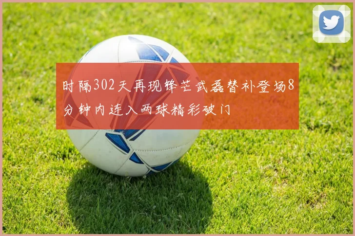 时隔302天再现锋芒武磊替补登场8分钟内连入两球精彩破门