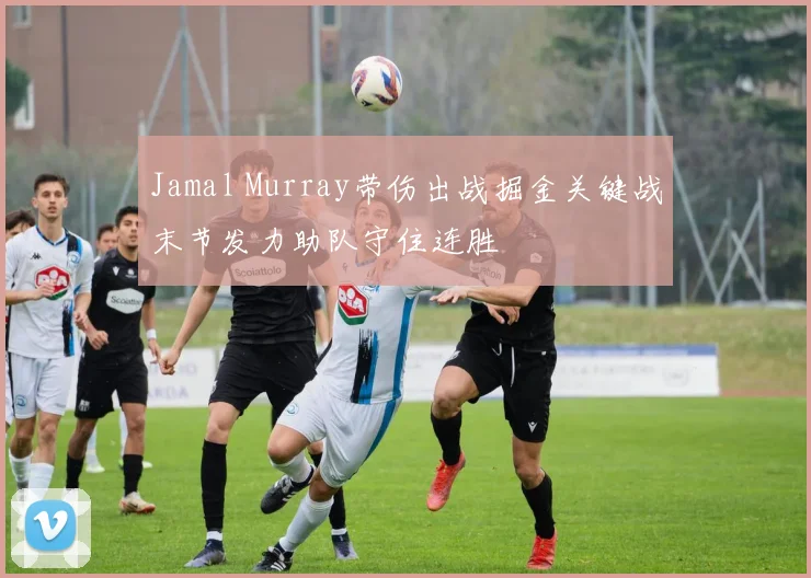 Jamal Murray带伤出战掘金关键战末节发力助队守住连胜