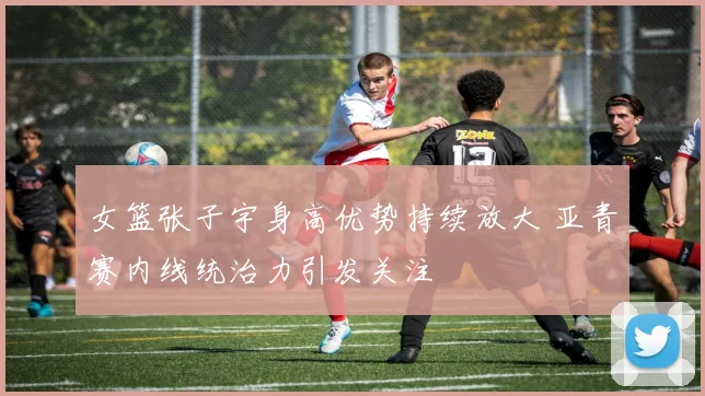 女篮张子宇身高优势持续放大 亚青赛内线统治力引发关注