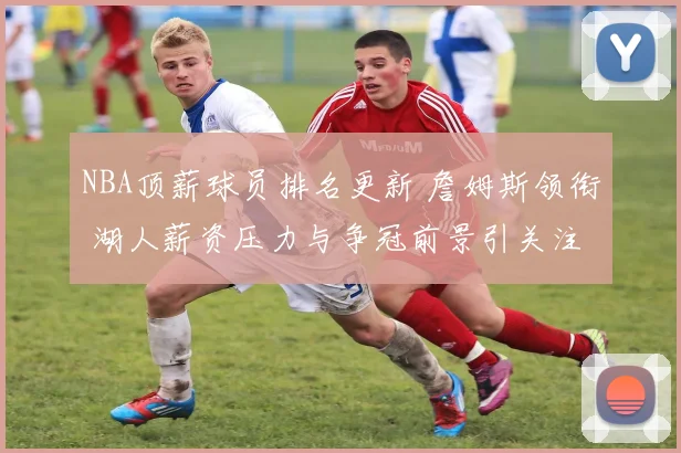 NBA顶薪球员排名更新 詹姆斯领衔 湖人薪资压力与争冠前景引关注